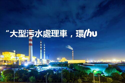 “大型污水處理車，環(huán)保先鋒，守護碧水藍(lán)天！”